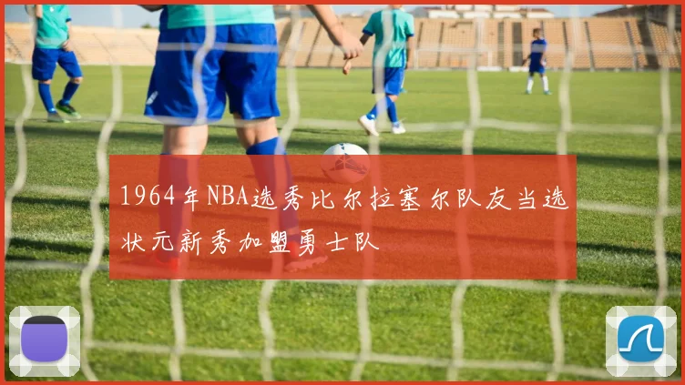 1964年NBA选秀比尔拉塞尔队友当选状元新秀加盟勇士队