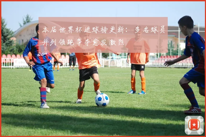 本届世界杯进球榜更新：多名球员并列领跑争夺愈发激烈